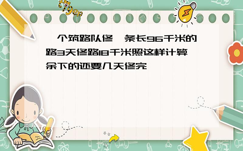 一个筑路队修一条长96千米的路3天修路18千米照这样计算余下的还要几天修完