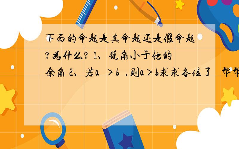 下面的命题是真命题还是假命题?为什么? 1、锐角小于他的余角 2、若a²＞b²,则a＞b求求各位了   帮帮我吧