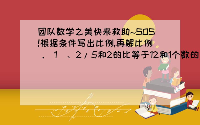 团队数学之美快来救助~SOS!根据条件写出比例,再解比例 .（1）、2/5和2的比等于12和1个数的比.（2）、两个外项是5和12,两个内项是3和X.