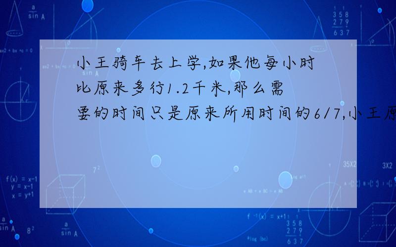 小王骑车去上学,如果他每小时比原来多行1.2千米,那么需要的时间只是原来所用时间的6/7,小王原来每小时行多少千米?