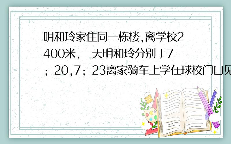 明和玲家住同一栋楼,离学校2400米,一天明和玲分别于7；20,7；23离家骑车上学在球校门口见已知玲骑车...明和玲家住同一栋楼,离学校2400米,一天明和玲分别于7；20,7；23离家骑车上学在球校门