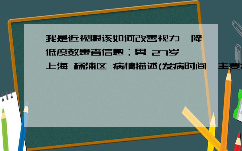 我是近视眼该如何改善视力,降低度数患者信息：男 27岁 上海 杨浦区 病情描述(发病时间、主要症状等)：有600度以上的近视眼度数了想得到怎样的帮助：想降低度数曾经治疗情况及是否有过