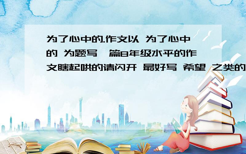 为了心中的.作文以 为了心中的 为题写一篇8年级水平的作文瞎起哄的请闪开 最好写 希望 之类的 写自己啊 幻想的也可以不要写动物植物之类的