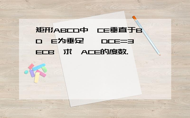 矩形ABCD中,CE垂直于BD,E为垂足,∠DCE=3∠ECB,求∠ACE的度数.