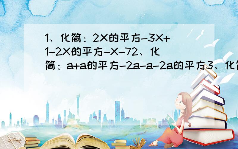 1、化简：2X的平方-3X+1-2X的平方-X-72、化简：a+a的平方-2a-a-2a的平方3、化简：3X的平方+4-5X的立方-X的立方-3+3X的平方4、化简：3X的平方-XY-2Y的平方-2X的平方+XY-2Y的平方重重给分……