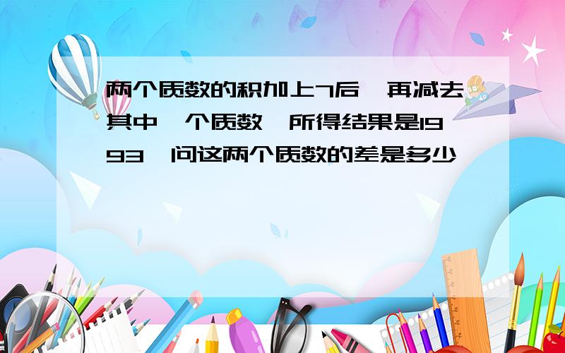 两个质数的积加上7后,再减去其中一个质数,所得结果是1993,问这两个质数的差是多少