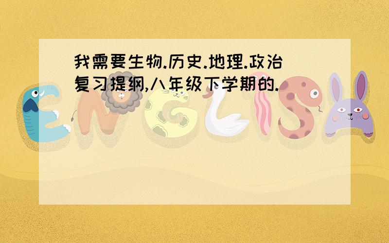 我需要生物.历史.地理.政治复习提纲,八年级下学期的.