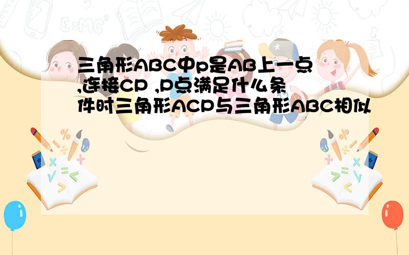 三角形ABC中p是AB上一点,连接CP ,P点满足什么条件时三角形ACP与三角形ABC相似