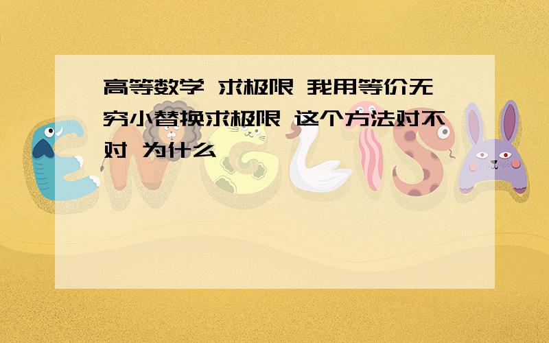 高等数学 求极限 我用等价无穷小替换求极限 这个方法对不对 为什么