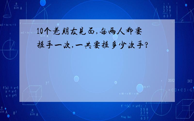 10个老朋友见面,每两人都要握手一次,一共要握多少次手?