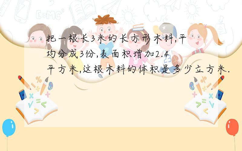 把一根长3米的长方形木料,平均分成3份,表面积增加2.4平方米,这根木料的体积是多少立方米.