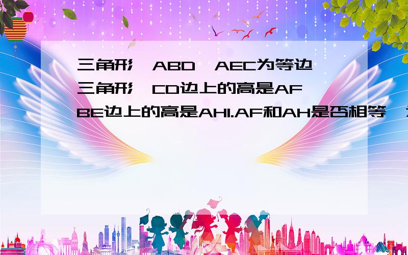 三角形△ABD△AEC为等边三角形,CD边上的高是AF,BE边上的高是AH1.AF和AH是否相等,为什么有图