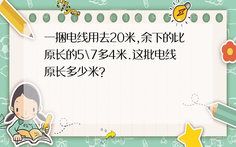 一捆电线用去20米,余下的比原长的5\7多4米.这批电线原长多少米?