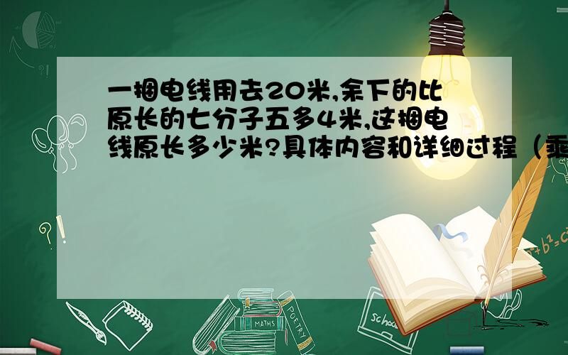 一捆电线用去20米,余下的比原长的七分子五多4米,这捆电线原长多少米?具体内容和详细过程（乘用*表示、除用#表示、分数线用\表示!）