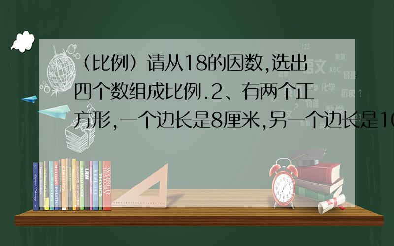 （比例）请从18的因数,选出四个数组成比例.2、有两个正方形,一个边长是8厘米,另一个边长是10厘米.（1）他们的面积的比与边长的比能否组成比例?（2）他们周长的比与边长的比能否组成比