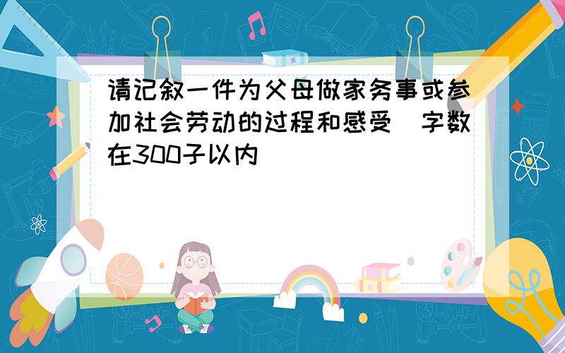 请记叙一件为父母做家务事或参加社会劳动的过程和感受（字数在300子以内）