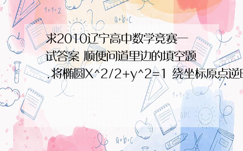 求2010辽宁高中数学竞赛一试答案 顺便问道里边的填空题.将椭圆X^2/2+y^2=1 绕坐标原点逆时针旋转45度后所得椭圆的最高点与原点的距离是__我算3分之根号下15