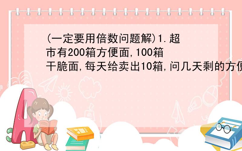 (一定要用倍数问题解)1.超市有200箱方便面,100箱干脆面,每天给卖出10箱,问几天剩的方便面是干脆面的3倍?2.小明和小刚各有若干个小球,若小明给小刚15个,则两个的球数相同,若小刚给小明15个,