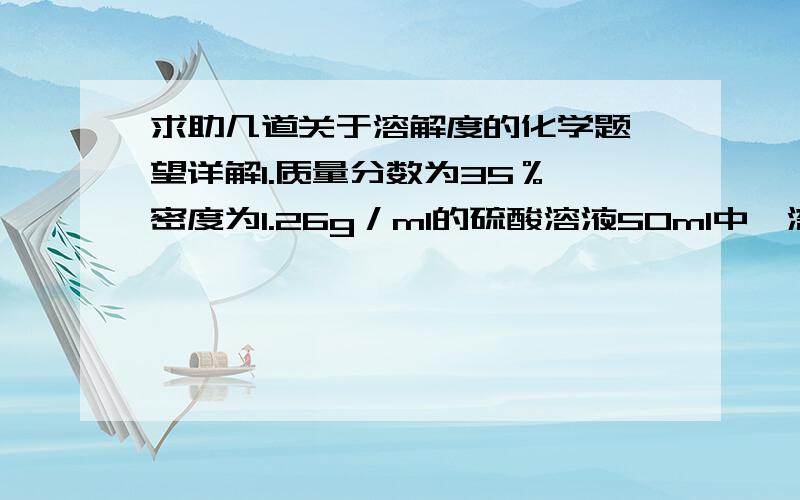 求助几道关于溶解度的化学题 望详解1.质量分数为35％,密度为1.26g／ml的硫酸溶液50ml中,溶质质量为 g,水 g.（结果保留一位小数）2.含Hcl37%密度为1.18g／cm³容量500ml该浓盐酸中的溶质是 g,溶