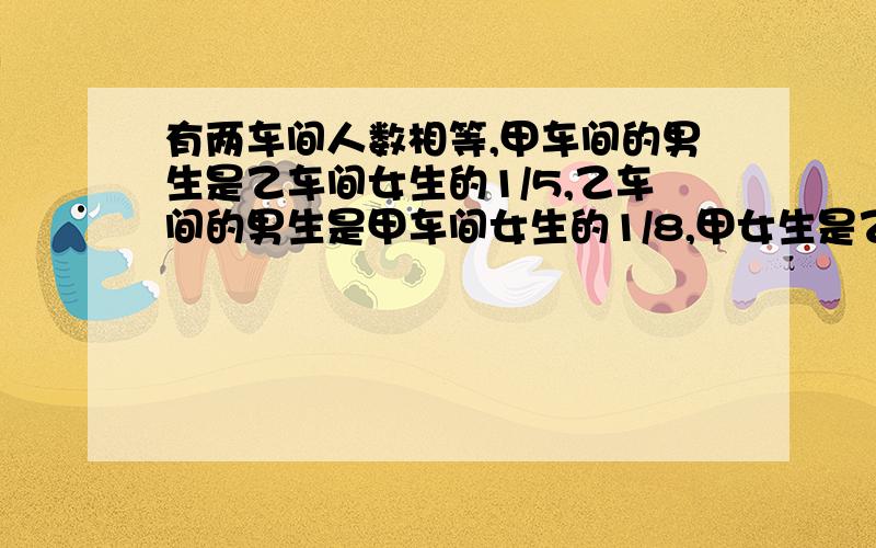 有两车间人数相等,甲车间的男生是乙车间女生的1/5,乙车间的男生是甲车间女生的1/8,甲女生是乙女生几分