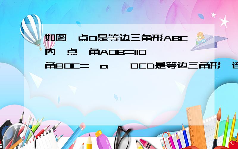 如图,点O是等边三角形ABC内一点,角AOB=110°,角BOC=∠a,△OCD是等边三角形,连接AD.①求证∠ADC=∠a；②当a=150°时,判断△AOD的形状,并说明理由；③当a为多少度时,AO=AD.