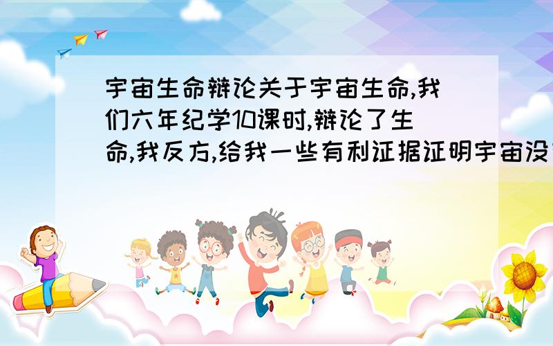 宇宙生命辩论关于宇宙生命,我们六年纪学10课时,辩论了生命,我反方,给我一些有利证据证明宇宙没有生命.请不要减说,反4,正36!!!!!!!!!!!!这三傻瓜资料废话,我力挑群雄,最后,战平,这几天在总结