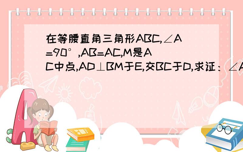 在等腰直角三角形ABC,∠A=90°,AB=AC,M是AC中点,AD⊥BM于E,交BC于D,求证：∠AMB=∠CMD