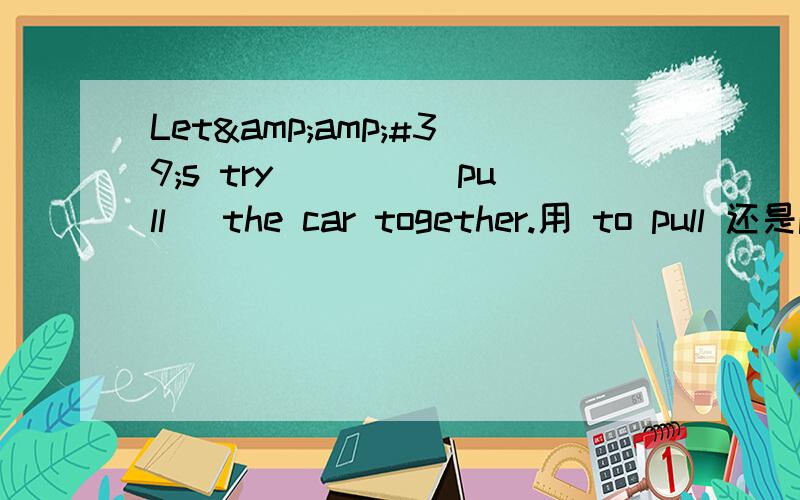 Let&amp;#39;s try____(pull) the car together.用 to pull 还是pulling 哪个更好,Let's try _____(pull)the car together.刚打错了。