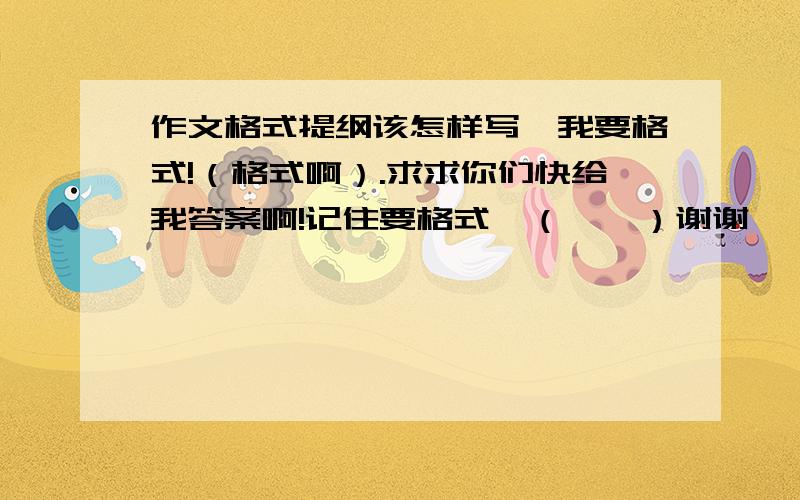 作文格式提纲该怎样写,我要格式!（格式啊）.求求你们快给我答案啊!记住要格式喔（嘻嘻）谢谢