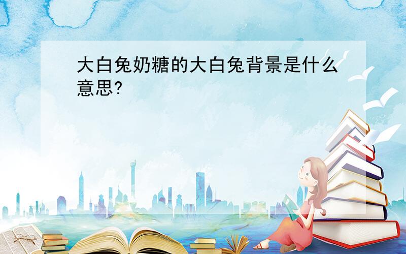 大白兔奶糖的大白兔背景是什么意思?