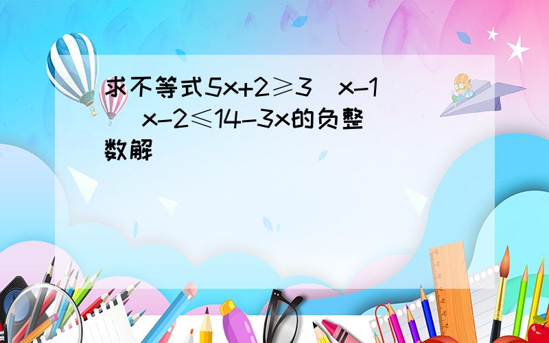 求不等式5x+2≥3(x-1) x-2≤14-3x的负整数解