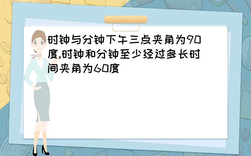 时钟与分钟下午三点夹角为90度,时钟和分钟至少经过多长时间夹角为60度