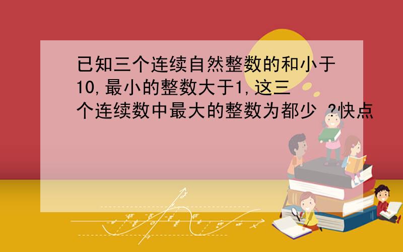 已知三个连续自然整数的和小于10,最小的整数大于1,这三个连续数中最大的整数为都少 ?快点