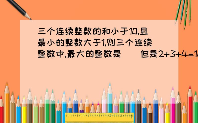 三个连续整数的和小于10,且最小的整数大于1,则三个连续整数中,最大的整数是（）但是2+3+4=10,而题目要求小于10,是怎么回事?