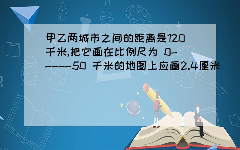 甲乙两城市之间的距离是120千米,把它画在比例尺为 0-----50 千米的地图上应画2.4厘米