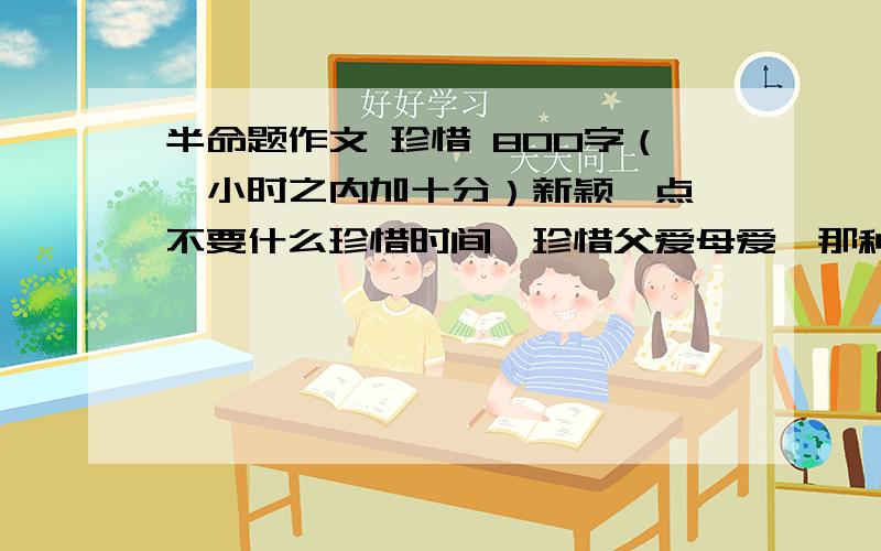 半命题作文 珍惜 800字（一小时之内加十分）新颖一点,不要什么珍惜时间、珍惜父爱母爱,那种东西我快看腻了.叙事、散文都可以,800字以上.