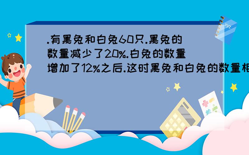 .有黑兔和白兔60只.黑兔的数量减少了20%.白兔的数量增加了12%之后.这时黑兔和白兔的数量相等,原来黑兔和白兔各有多少只?