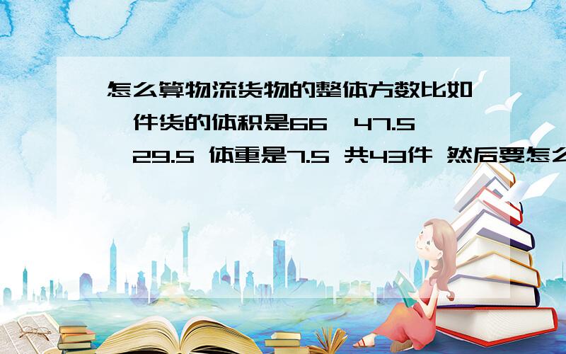 怎么算物流货物的整体方数比如一件货的体积是66*47.5*29.5 体重是7.5 共43件 然后要怎么算出这件货的方与费用?一件货的重量除以它的体积是得出一件货的方还是一堆货的方?我实在是不明白,