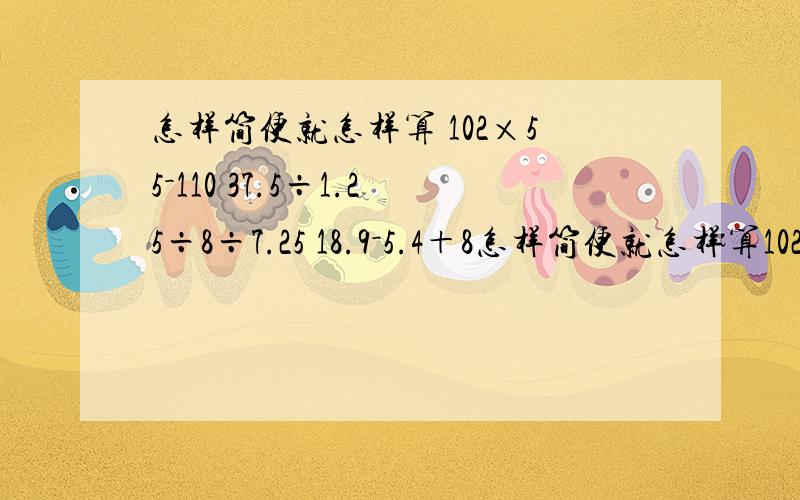 怎样简便就怎样算 102×55－110 37.5÷1.25÷8÷7.25 18.9－5.4＋8怎样简便就怎样算102×55－11037.5÷1.25÷8÷7.2518.9－5.4＋8.9