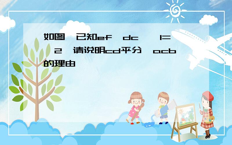 如图,已知ef‖dc,∠1=∠2,请说明cd平分∠acb的理由