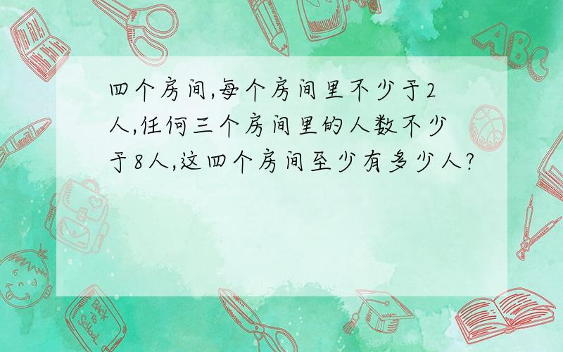 四个房间,每个房间里不少于2人,任何三个房间里的人数不少于8人,这四个房间至少有多少人?