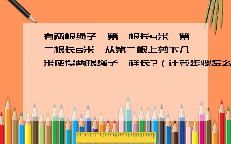 有两根绳子,第一根长4米,第二根长6米,从第二根上剪下几米使得两根绳子一样长?（计算步骤怎么写?）