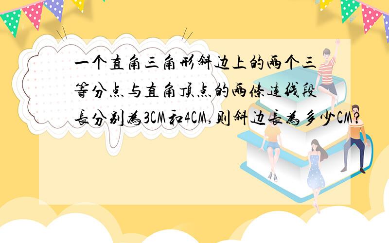 一个直角三角形斜边上的两个三等分点与直角顶点的两条连线段长分别为3CM和4CM,则斜边长为多少CM?