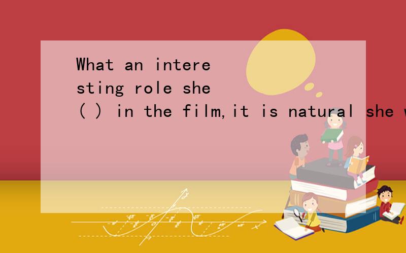 What an interesting role she( ) in the film,it is natural she won has the best actress....What an interesting role she( ) in the film,it is natural she won has the best actress.A.took B.made C.had D.played