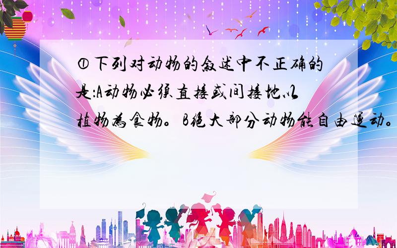 ①下列对动物的叙述中不正确的是：A动物必须直接或间接地以植物为食物。B绝大部分动物能自由运动。C动物体内的有机物直接来自绿色植物。D食物链和食物网中动物可以占据多个环节②关