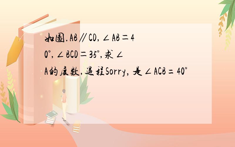 如图.AB∥CD,∠AB＝40°,∠BCD＝35°,求∠A的度数,过程Sorry，是∠ACB=40°