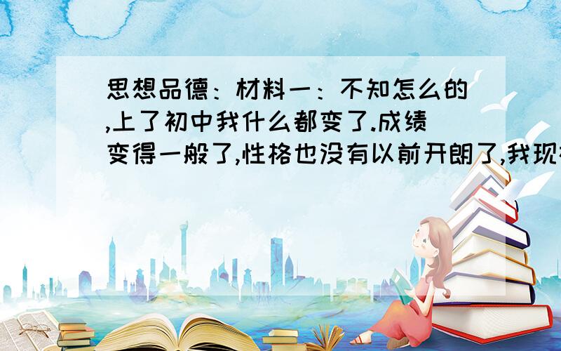 思想品德：材料一：不知怎么的,上了初中我什么都变了.成绩变得一般了,性格也没有以前开朗了,我现在每天都在迷茫中度过.上初中有一个月了,每天都有不开心的事,与初中的同学相处的一般