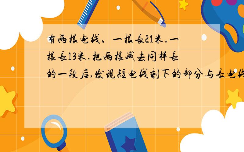 有两根电线、一根长21米,一根长13米,把两根减去同样长的一段后,发现短电线剩下的部分与长电线剩下的部分长度比为8：13,两根电线各剩下多少米?