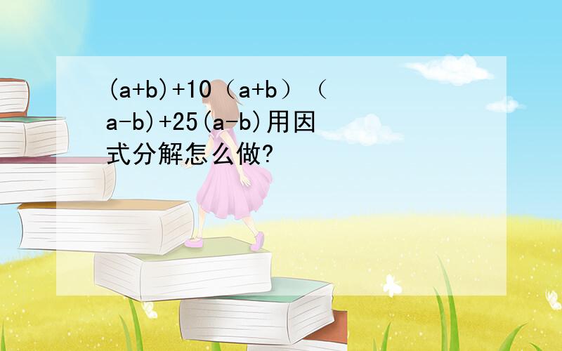 (a+b)+10（a+b）（a-b)+25(a-b)用因式分解怎么做?