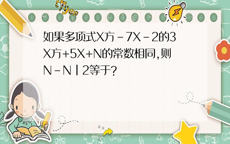 如果多项式X方-7X-2的3X方+5X+N的常数相同,则N-N|2等于?